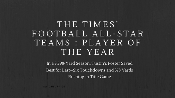 THE TIMES’ FOOTBALL ALL-STAR TEAMS : PLAYER OF THE YEAR : In a 3,398-Yard Season, Tustin’s Foster Saved Best for Last–Six Touchdowns and 378 Yards Rushing in Title Game  